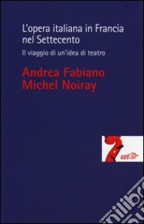 L'opera italiana in Francia nel Settecento. Il viaggio di un'idea di teatro libro di Fabiano Andrea; Noiray Michel