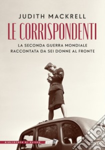 Le corrispondenti. La seconda guerra mondiale raccontata da sei donne al fronte libro di Mackrell Judith