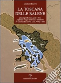 La Toscana delle balene. Quando grandi cetacei, squali e sirene popolavano le acque marine che si estendevano tra Grosseto, Pisa, Livorno, Lucca, Firenze e Siena libro di Batini Giorgio