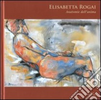 Elisabetta Rogai. Anatomie dell'anima. Ediz. italiana e inglese libro di Barontini A. (cur.)