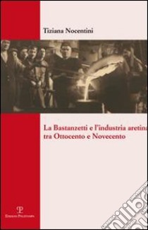 La Bastanzetti e l'industria aretina tra Ottocento e Novecento libro di Nocentini Tiziana