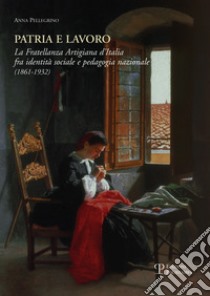 Patria e lavoro. La fratellanza artigiana d'Italia fra identità sociale e pedagogia nazionale (1861-1932) libro di Pellegrino Anna