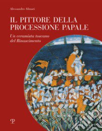 Il pittore della processione papale. Un ceramista toscano del Rinascimento libro di Alinari Alessandro