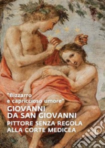 «Bizzarro e capriccioso umore». Giovanni da San Giovanni. Pittore senza regola alla corte medicea. Ediz. illustrata libro