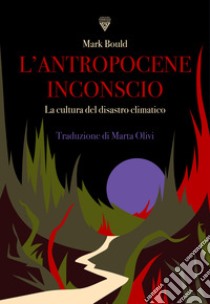 L'antropocene inconscio. La cultura del disastro climatico libro di Bould Mark; Olivi M. (cur.)