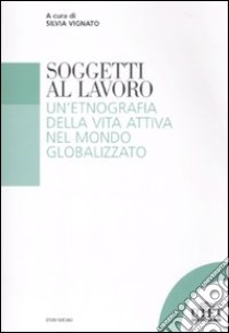 Soggetti al lavoro. Un'etnografia della vita attiva nel mondo globalizzato libro di Vignato S. (cur.)