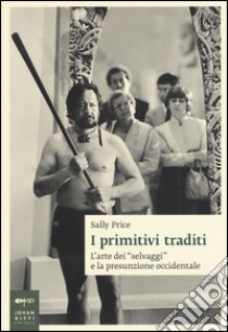 I primitivi traditi. L'arte dei «selvaggi» e la presunzione occidentale libro di Price Sally