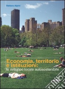 Economia, territorio e istituzioni: lo sviluppo locale autosostenibile libro di Alpini Stefano