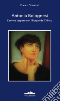 Antonia Bolognesi. L'amore segreto con Giorgio De Chirico libro di Donatini Franco