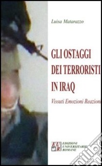 Gli ostaggi dei terroristi in Iraq. Vissuti, emozioni, reazioni libro di Matarazzo Luisa