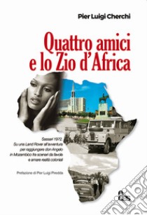 Quattro amici e lo zio d'Africa. Sassari 1972. Su una Land Rover all'avventura per raggiungere don Angelo in Mozambico fra scenari da favola e amare realtà coloniali libro di Cherchi Pier Luigi