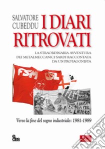 I diari ritrovati. La straordinaria avventura dei metalmeccanici sardi raccontata da un protagonista. Verso la fine del sogno industriale: 1981-1989 libro di Cubeddu Salvatore