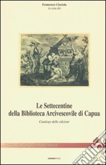 Le settecentine della Biblioteca Arcivescovile di Capua. Catalogo delle edizioni libro di Ciociola F. (cur.)