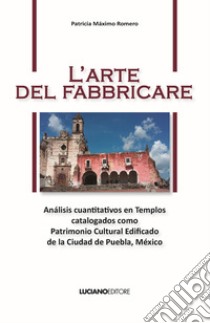 L'arte del fabbricare. Análisis cuantitativos en Templos catalogados como Patrimonio Cultural Edificado de la Ciudad de Puebla, México libro di Máximo Romero Patricia