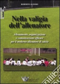 Nella valigia dell'allenatore. Allenamento, organizzazione e comunicazione efficace per il moderno allenatore di calcio libro di Alessio Roberto