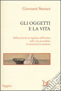 Gli oggetti e la vita. Riflessioni di un rigattiere dell'anima sulle cose possedute, le emozioni, la memoria libro di Starace Giovanni