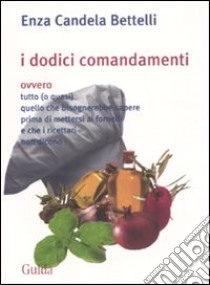 I dodici comandamenti ovvero tutto (o quasi) quello che bisognerebbe sapere prima di mettersi ai fornelli e che i ricettari non dicono libro di Candela Bettelli Enza