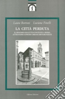 La città perduta. Il binomio oggetto-contesto a Roma attraverso episodi urbani differenziati libro di Borroni Laura; Finelli Luciana