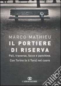 Il portiere di riserva. Pali, traverse, facce e panchine. Con Torino (e il Toro) nel cuore libro di Mathieu Marco