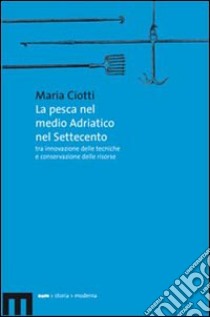 La pesca nel medio Adriatico nel Settecento tra innovazione delle tecniche e conservazione delle risorse libro di Ciotti Maria