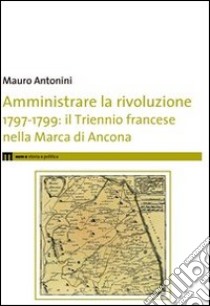 Amministrare la rivoluzione 1797-1799. IL triennio francese nella Marca di Ancona libro di Antonini Mauro