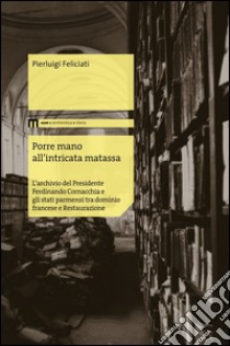 Porre mano all'intrecata matassa. L'archivio del presidente Ferdinando Cornacchia e gli stati parmensi tra dominio francese e Restaurazione libro di Feliciati Pierluigi