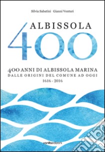 Albissola 400. 400 anni di Albissola Marina dalle origini del comune ad oggi (1616-2016) libro di Sabatini Silvia; Venturi Gianni