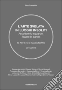 L'arte svelata in luoghi insoliti. Ascoltare lo sguardo, fissare le parole. 13 artiste si raccontano 2015-2016 libro di Tromellini Pina