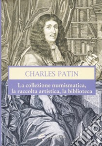 Charles Patin. La collezione numismatica, la raccolta artistica, la biblioteca. Ediz. illustrata libro di Gorini Giovanni; Mancini Vincenzo; Callegari Marco