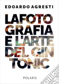 La fotografia e l'arte del gin tonic. Ediz. illustrata libro di Agresti Edoardo