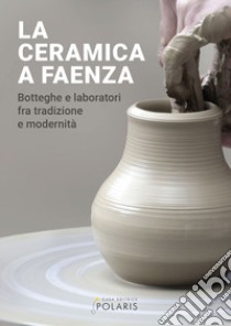 La ceramica a Faenza. Botteghe e laboratori fra tradizione e modernità. Ediz. illustrata libro