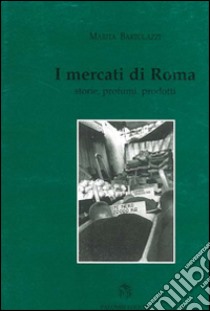 I mercati di roma. Storie, profumi, prodotti libro di Bartolazzi Marita