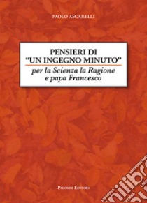 Pensieri di un ingegno minuto. Per la scienza la ragione e Papa Francesco libro di Ascarelli Paolo