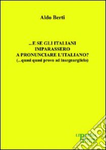 ... E se gli italiani imparassero a pronunciare l'italiano? (... quasi quasi provo ad insegnarglielo) libro di Berti Aldo