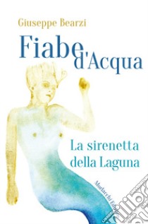 Fiabe d'acqua: La sirenetta della Laguna-La cruna del lago libro di Bearzi Giuseppe