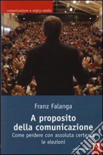 A proposito della comunicazione. Come perdere con assoluta certezza le elezioni libro di Falanga Franz