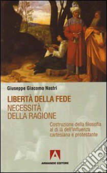 Libertà della fede. Necessità della ragione. Costruzione della filosofia al di là dell'influenza cartesiana protestante libro di Nastri Giuseppe Giacomo