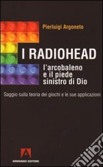 I Radiohead, l'arcobaleno e il piede sinistro di Dio. Saggio sulla teoria dei giochi e le sue applicazioni libro di Argoneto Pierluigi
