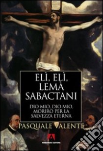 Elì, Elì, lemà sabactani. Dio mio, Dio mio, morirò per la salvezza eterna libro di Valente Pasquale