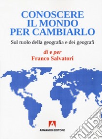 Conoscere il mondo per cambiarlo. Sul ruolo della geografia e dei geografi libro di Salvatori Franco