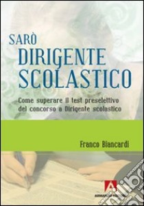 Sarò dirigente scolastico. Come superare il test preselettivo del concorso a dirigente scolastico libro di Biancardi Franco