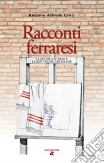 Racconti ferraresi. La scuola d'arte e le botteghe artigiane libro di Croci Antonio Alfredo