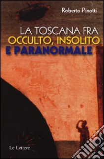 La Toscana fra occulto, insolito e paranormale libro di Pinotti Roberto