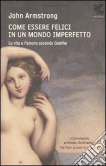 Come essere felici in un mondo imperfetto. La vita e l'amore secondo Goethe libro di Armstrong John