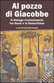 Al pozzo di Giacobbe. Il dialogo rivoluzionario tra Gesù e la Samaritana libro di Valente P. (cur.)