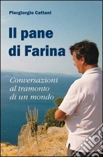 Il pane di farina. Conversazioni al tramonto di un mondo. Ediz. illustrata libro di Cattani Piergiorgio