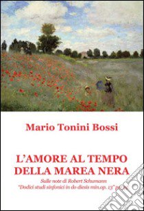 L'amore al tempo della marea nera. Sulle note di Robert Schumann «Dodici studi sinfonici in do diesis min. op. 13» per pf. libro di Tonini Bossi Mario