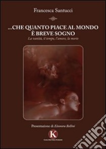 ... Che quanto piace al mondo è breve sogno. La vanità, il tempo, l'amore, la morte libro di Santucci Francesca