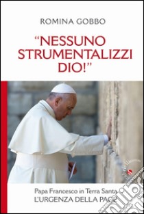 «Nessuno strumentalizzi Dio!». Papa Francesco in Terra Santa: l'urgenza della pace libro di Gobbo Romina