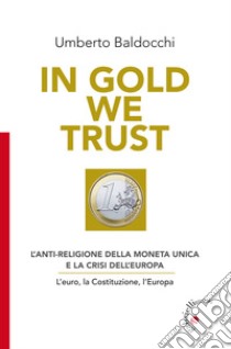 In Gold we trust. L'anti-religione della moneta unica e la crisi dell'Europa. L'euro, la Costituzione, l'Europa libro di Baldocchi Umberto